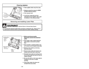 Page 38Removing and Installing Lower Plate
Three ScrewsTrois vis
Tres tornillosLocking TabLoquet de
sûreté
Guía de
cierre
LatchTaquet
Broche
WARNING
Electrical Shock or Personal Injury Hazard.
Disconnect the electrical supply before servicing or cleaning the unit.  Failure to do so
could result in electrical shock or personal injury from cleaner suddenly starting.
➢ ➢
Before servicing any p
art
s,
disconnect vacuum from electricaloutlet.
➢ ➢
Place paper under nozzle whenever
lower plate is removed to protect...