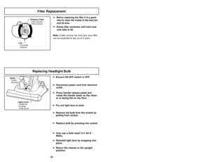 Page 36- 17 - - 36 -
Replacing Headlight Bulb
SlotsFentes
Ranuras
Light LensLentille de
la lampe
Lente de luz
➢ ➢
Ensure ON-OFF switch is OFF.
➢ ➢
Disconnect power cord from electrical
outlet.
➢ ➢
Press handle release pedal and
rotate the handle down so the clean-
er is laying flat on the floor.
➢ ➢
Pry out light lens at slots.
➢ ➢
Remove old bulb from the socket by
pulling from socket.
➢ ➢
Replace bulb by pressing into socket.
➢ ➢
Only use a bulb rated 13 V AC-9
Watts.
➢ ➢
Reinstall light lens by snapping...