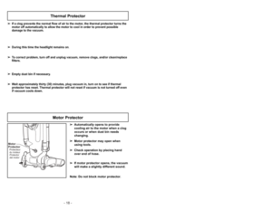 Page 18- 18 -
Motor
ProtectorProtector
del motor Protecteur
du moteur
Motor Protector
➢ ➢
Automatically opens to provide
cooling air to the motor when a clog
occurs or when dust bin needs
changing.
➢ ➢
Motor protector may open when
using tools.
➢ ➢
Check operation by placing hand
over end of hose.
➢ ➢
If motor protector opens, the vacuum
will make a slightly different sound.
Note: Do not block motor protector.
➢ ➢
If a clog prevents the normal flow of air to the motor, the thermal protector turns the
motor off...