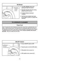 Page 20- 20 -
Note: To reduce the risk of electrical shock, this vacuum has a polarized plug, one
blade is wider than the other. This plug will fit in a polarized outlet only one way. If
the plug does not fit fully in the outlet, reverse the plug. If it still does not fit, contact
a qualified electrician to install the proper outlet. DO NOT CHANGE THE PLUG INANY
WAY.  Only use outlets near the floor.
Power Cord
TO OPERATE CLEANER
➢ ➢
Ensure ON-OFF switch is OFF.
➢ ➢
Plug the power cord into 120V outlet.
➢ ➢
ON...