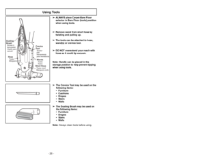 Page 26- 26 -
➢ ➢
The Crevice Tool may be used on the
following items:
• Furniture
• Cushions
• Drapes
• Stairs
• Walls
➢ ➢
The Dusting Brush may be used on
the following items:
• Furniture
• Drapes
• Stairs
• WallsNote: Always clean tools before using.
Using Tools
➢
➢
ALWAYS place Carpet-Bare Floor
selector in Bare Floor (tools) position
when using tools.
➢ ➢
Remove wand from short hose by
twisting and pulling up.
➢ ➢
The tools can be attached to hose,
wand(s) or crevice tool.
➢ ➢
DO NOT overextend your reach...