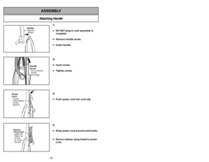 Page 12- 12 -
Attaching HandleASSEMBLY
1)
➢ ➢
DO NOT plug in until assembly is
complete.
➢ ➢
Remove handle screw.
➢ ➢
Insert handle.
2)
➢ ➢
Insert screw.
➢ ➢
Tighten screw.
3)
➢ ➢
Push power cord into cord clip.
4)
➢ ➢
Wrap power cord around cord hooks.
➢ ➢
Secure retainer (plug head) to power
cord.
- 33 -
HandleManche
MangoHandle
ScrewVis du manche
Tornillo
del mango
Power
CordCordon
d’alimentation
Cordón
eléctricoRetainer
(Plug Head)
Agrafe de
fixation de
la fiche
du cordon
Enchufe
➢Cuando las cerdas del...