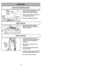 Page 16- 16 -
➢ ➢
Edge cleaning feature enables
improved cleaning of carpets near
walls and furniture.
Edge Cleaning
- 29 -
FEATURES
Automatic Self Adjusting Nozzle
➢
➢
The nozzle of your Panasonic upright
vacuum cleaner automatically
adjusts to any carpet pile height.
➢ ➢
Feature allows nozzle to float evenly
over carpet pile surfaces.
➢ ➢
No manual adjustments required.
Shallow
Pile CarpetAlfombra de
pelo corto
Moquetteà
poils courts
Deep Pile
CarpetAlfombra de
pelo largo
Moquetteà
poils longs
NozzleBoquilla...