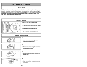 Page 18- 18 -- 27 -
1)
➢ ➢
Step on handle release pedal to
change handle position.4)
➢ ➢
Use low position for cleaning under
furniture.3)➢ ➢
Move vacuum to middle position for
normal use.2)
➢ ➢
Move vacuum to upright position for
storage and tool use.
Handle Adjustments
NOTE: To reduce the risk of electrical shock, this vacuum has a polarized plug, one
blade is wider than the other. This plug will fit in a polarized outlet only one way. If
the plug does not fit fully in the outlet, reverse the plug. If it still...