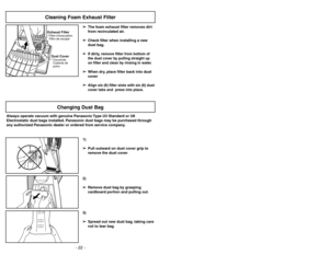 Page 22- 22 -
- 23 -
➢ ➢
The foam exhaust filter removes dirt
from recirculated air.
➢ ➢
Check filter when installing a new
dust bag.➢ ➢
If dirty, remove filter
from bottom of
the dust cover by pulling straight up
on filter and clean by rinsing in water.
➢ ➢
When dry, place filter back into dust
cover
➢ ➢
Align six (6) filter slots with six (6) dust
cover tabs and  press into place.
Exhaust FilterFiltro de escape Filtre d’évacuationDust CoverCubierta de
polvoCouvercle
Cleaning Foam Exhaust Filter
OFFON
OF
FON...