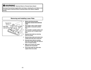 Page 28- 28 -
➢ ➢
Bef
ore ser
vicing an
y par
ts,
disconnect v
acuum fr
om electrical
outlet
.
➢ ➢
Place paper under nozzle anytime
lower plate is removed to protect
floor.
➢ ➢
Place handle in upright position and
turn vacuum over to expose lower
plate.
➢ ➢
Release lower plate by removing
three (3) screws.
➢ ➢
Remove lower plate and remove any
residue that may exist in belt area.
➢ ➢
Reinstall lower plate by hooking
front end of lower plate into slots on
front of nozzle housing.
➢ ➢
Make sure all wires are...