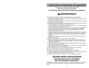 Page 7- 42 -
Instrucciones importantes de seguridad
Cuando use su aspiradora, debe seguir las
instrucciones incluso las siguientes:
Lea todas las instrucciones antes de usar esta aspiradora
ADVERTENCIA
Para reducir el riesgo de incendio, choque eléctrico o lesión corporal:1. Noabandone la aspiradora cuando está conectada. Desconéctela cuando no la está
usando y antes de darle servicio.
2.Para reducir el riesgo de incendio o choque eléctrico no use la aspiradora al aire libre
ni sobre las superficies mojadas....