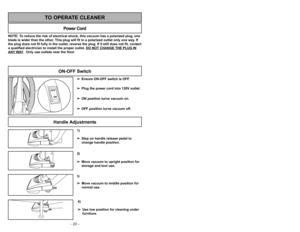 Page 20- 20 -- 29 -
1)
➢ ➢
Step on handle release pedal to
change handle position.4)
➢ ➢
Use low position for cleaning under
furniture.3)➢ ➢
Move vacuum to middle position for
normal use.2)
➢ ➢
Move vacuum to upright position for
storage and tool use.
Handle Adjustments
NOTE: To reduce the risk of electrical shock, this vacuum has a polarized plug, one
blade is wider than the other. This plug will fit in a polarized outlet only one way. If
the plug does not fit fully in the outlet, reverse the plug. If it still...