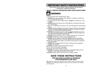 Page 5- 5 -
- 44 -
When using vacuum cleaner, basic precautions should always
be followed, including the following:
READ ALL INSTRUCTIONS BEFORE USING THIS VACUUM CLEANER
WARNING
To reduce the risk of fire, electrical shock, injury:
1. DO NOTleave vacuum cleaner when plugged in. Unplug from outlet when
not in use and before servicing.
2.To reduce the risk of fire or electric shock - DO NOTuse outdoors or on wet
surfaces.
3. DO NOTallow to be used as a toy. Close attention is necessary when used
by or near...