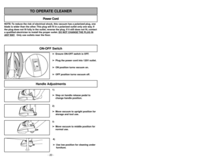 Page 20- 20 -- 29 -
1)
➢ ➢
Step on handle release pedal to
change handle position.4)
➢ ➢
Use low position for cleaning under
furniture.3)➢ ➢
Move vacuum to middle position for
normal use.2)
➢ ➢
Move vacuum to upright position for
storage and tool use.
Handle Adjustments
NOTE: To reduce the risk of electrical shock, this vacuum has a polarized plug, one
blade is wider than the other. This plug will fit in a polarized outlet only one way. If
the plug does not fit fully in the outlet, reverse the plug. If it still...