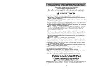 Page 7- 7 -
- 42 -
Instrucciones importantes de seguridad
Cuando use su aspiradora, debe seguir las
instrucciones incluso las siguientes:
Lea todas las instrucciones antes de usar esta aspiradora
ADVERTENCIA
Para reducir el riesgo de incendio, choque eléctrico o lesión corporal:1. Noabandone la aspiradora cuando está conectada. Desconéctela cuando no la está
usando y antes de darle servicio.
2.Para reducir el riesgo de incendio o choque eléctrico no use la aspiradora al aire libre
ni sobre las superficies...