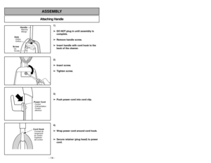 Page 14- 35 - - 14 -
Attaching HandleASSEMBLY
HandleManche
Mango
HoleOrifice
OrificioScrewVis
Tornillo
1)
➢ ➢
DO NOT plug in until assembly is
complete.
➢ ➢
Remove handle screw.
➢ ➢
Insert handle with cord hook to the
back of the cleaner.
2)
➢ ➢
Insert screw.
➢ ➢
Tighten screw.
3)
➢ ➢
Push power cord into cord clip.
4)
➢ ➢
Wrap power cord around cord hook.
➢ ➢
Secure retainer (plug head) to power
cord.
Power CordCordon
d’alimentation
Cordón
eléctricoCord HookCrochet de
rangement
du cordon
Sujetador
del cordon...