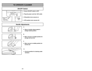 Page 20- 29 - - 20 -
1)
➢ ➢
Step on handle release pedal to
change handle position.4)
➢ ➢
Use low position for cleaning under
furniture.3)➢ ➢
Move vacuum to middle position for
normal use.2)
➢ ➢
Move vacuum to upright position for
storage and tool use.
Handle Adjustments
TO OPERATE CLEANER
ON-OFF Switch
➢ ➢
Ensure ON-OFF switch is OFF.
➢ ➢
Plug the power cord into 120V outlet.
➢ ➢
ON position turns vacuum on.
➢ ➢
OFF position turns vacuum off.
HandleMancheMango
ON-OFF SwitchInterrupteur
Control On-Off
Power...