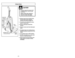 Page 22- 27 - - 22 -
Using Tools
CAUTION
If tools are used, and vacuum is left
in upright position, carpet damage
could occur.
Agitator rotates when using tools,
use care to ensure that nothing
comes into contact with agitator.
Crevice ToolSuceur plat
Herramienta
para hendidurasTelescopic
WandRallonge
télescopique
Tubo
telescópicoDusting
BrushBrosseà
èpousseter
Cepillo para
sacudir
Upholstrey ToolSuceur pour capitonnage
Herramienta para tapices
AgitatorAgitateur
Agitador
HoseTuyau
Manguera
➢ ➢
Remove lower end...