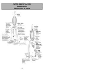 Page 12- 12 -
- 37 -
PARTS IDENTIFICATION
Nomenclature
Identificación de piezasON/OFF SwitchInterrupteur
Interruptor de
encendido-apagadoHandleManche
MangoDust Cover
(Dust Bag Inside)Couvercle
(du sacàpoussière)
Cubierta de bolsa
(Bolsa estáadentro)
Dust Cover GripPoignéedu
couvercle du
sacàpoussière
Apretónde
la cubierta
de polvo
Furniture GuardPare-chocs
Protector de mueblesNozzleTête
d’aspiration
Boquilla
Suction ControlRégulateur de succion
Control de aspiración
Vac GaugeIndicateur de
sac plein
Indicador
de...