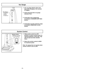 Page 18- 18 -- 31 -
Vac GaugeIndicateur de
sac plein
Indicador
de aspiracion
Vac Gauge
➢ ➢
The vac gauge detects when dust
bag needs changing or the vacuum
is clogged.
➢ ➢
Check dust bag when vac gauge
indicates FULL.
➢ ➢
If dust bag is full, change bag
according to CHANGING DUST BAG
section.
➢ ➢
If dust bag is not full, check for clogs
according to REMOVING CLOGS
section.➢
➢
Slide suction control to LOW
position to reduce suction power for
cleaning draperies, small rugs, rugs
with low pile and other delicate...