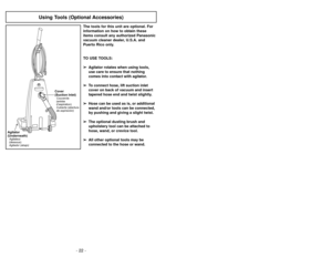 Page 22- 27 - - 22 -
Using Tools (Optional Accessories)
The tools for this unit are optional. For
information on how to obtain these
items consult any authorized Panasonic
vacuum cleaner dealer, U.S.A. and
Puerto Rico only.
TO USE TOOLS:
➢ ➢
Agitator rotates when using tools,
use care to ensure that nothing
comes into contact with agitator.
➢ ➢
To connect hose, lift suction inlet
cover on back of vacuum and insert
tapered hose end and twist slightly.
➢ ➢
Hose can be used as is, or additional
wand and/or tools...