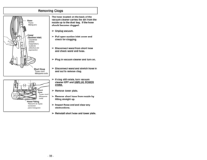 Page 38- 11 -
- 38 -
+
Short
Hose
Manguera
corta Tuyau court
Hose FittingConexión
para mangueraRaccord du tuyau
Removing Clogs
HoseManguera TuyauCover
(Suction Inlet)Cubierta
(Abertura de
aspiración) Couvercle
(entrée
d’aspiration)
Short HoseManguera corta Tuyau court
The hose located on the back of the
vacuum cleaner carries the dirt from the
nozzle up to the dust bag.  If the hose
should become clogged:
➢ ➢
Unplug vacuum.
➢ ➢
Pull open suction inlet cover and
check for clogging.
➢ ➢
Disconnect wand from short...
