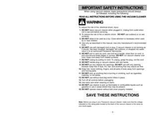 Page 5- 5 -
- 44 -
When using vacuum cleaner, basic precautions should always
be followed, including the following:
READ ALL INSTRUCTIONS BEFORE USING THIS VACUUM CLEANER
WARNING
To reduce the risk of fire, electrical shock, injury:
1. DO NOTleave vacuum cleaner when plugged in. Unplug from outlet when
not in use and before servicing.
2.To reduce the risk of fire or electric shock - DO NOTuse outdoors or on wet
surfaces.
3. DO NOTallow to be used as a toy. Close attention is necessary when used
by or near...