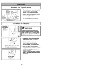 Page 16- 16 -- 33 -
FEATURES
Automatic Self Adjusting Nozzle
➢ ➢
The nozzle of your Panasonic upright
vacuum cleaner automatically
adjusts to any carpet pile height.
➢ ➢
Feature allows nozzle to float evenly
over carpet pile surfaces.
➢ ➢
No manual adjustments required.
Shallow
Pile CarpetMoquetteà
poils courts
Alfombra de
pelo corto
Deep Pile
CarpetMoquetteà
poils longs
Alfombra de
pelo largo
NozzleTête daspiration
Boquilla
Pivot PointPoint
d’articulation
Botónde
liberación
Carpet-Bare Floor Selector...