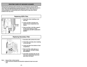 Page 26- 23 - - 26 -
ROUTINE CARE OF VACUUM CLEANER
Performing the following tasks will keep your new Panasonic vacuum cleaner
operating at peak performance levels and will ensure these high levels for years to
come. Check the BEFORE REQUESTING SERVICE section in this manual for
recommendations on performing some of these tasks to help solve various
problems that may occur.
HEPA FilterFiltre HEPA
Filtro HEPAReplacing HEPA Filter
➢ ➢
Check filter when installing a new
dust bag.
➢ ➢
If dirty, pull filter assembly...