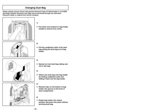 Page 28- 21 - - 28 -
6)
➢ ➢
Rotate bag holder into closed
position and press into place without
pinching dust bag.5)
➢ ➢
Reinsert tabs on the bottom of bag
holder into groove on the front of
dust compartment.3)
➢ ➢
Spread out new dust bag, taking care
not to tear bag.4)
➢ ➢
Attach new dust bag onto bag holder
by holding cardboard collar and
sliding it back into the bag holder.
Changing Dust Bag
Always operate vacuum cleaner with genuine Panasonic Type U12 Electrostatic or U10 HEPA
dust bags installed. Panasonic...