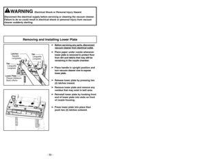 Page 30- 30 -- 19 -
Removing and Installing Lower Plate
Lower Plate
Plaque inférieure
Base inferiorLatches
Taquets
LengüetasTa b
L
Lengüeta anguetteTa b
Lengüeta Languette
➢ ➢
Bef
ore ser
vicing an
y par
ts,
disconnect
vacuum c
leaner fr
om electrical outlet.
➢ ➢
Place paper under nozzle whenever
lower plate is removed to protect floor
from dirt and debris that may still be
remaining in the nozzle chamber.
➢ ➢
Place handle in upright position and
turn vacuum cleaner over to expose
lower plate.
➢ ➢
Release lower...