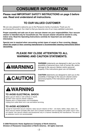 Page 2Please read IMPORTANT SAFETY INSTRUCTIONS on page 5 before
use. Read and understand all instructions.
TO OUR VALUED CUSTOMER
We are very pleased to welcome you to the Panasonic family of products. Thank you for 
purchasing this product. Our intent is that you become one of our many satisfied customers.
Proper assembly and safe use of your vacuum cleaner are your responsibilities. Your vacuum
cleaner is intended only for household use. The vacuum cleaner should be stored in a dry,
indoor area. Read the...