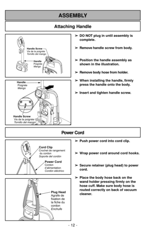 Page 12Attaching Handle
ASSEMBLY
Handle
Poignée
Mango
Handle Screw
Vis de la poignée
Tornillo del mango
Handle
Poignée
Mango
Handle Screw
Visdelapoignée
Tornillo del mango
➢ ➢
DO NOT plug in until assembly is
complete.
➢ ➢
Remove handle screw from body.
➢ ➢
Position the handle assembly as
shown in the illustration.
➢ ➢
Remove body hose from holder.
➢ ➢
When installing the handle, firmly 
press the handle onto the body.
➢ ➢
Insert and tighten handle screw.
- 12 -
Power Cord
Power CordCordon
d’alimentation...