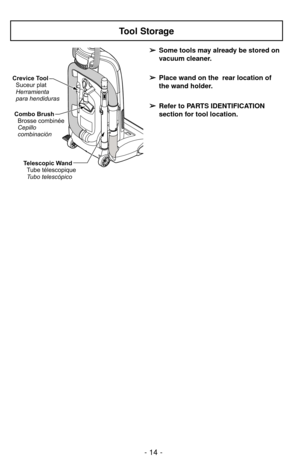 Page 14➢ ➢
Some tools may already be stored on
vacuum cleaner.
➢ ➢
Place wand on the  rear location of
the wand holder.
➢ ➢
Refer to PARTS IDENTIFICATION
section for tool location.
- 14 -
Tool Storage
Telescopic Wand
Tubo telescópico Tube télescopique
Combo Brush
Brosse combinée
Cepillo
combinación
Crevice Tool
Suceur plat
Herramienta
para hendiduras 