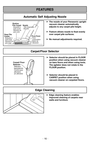 Page 16- 16 -
FEATURES
Automatic Self Adjusting Nozzle
➢ ➢
The nozzle of your Panasonic upright
vacuum cleaner automatically
adjusts to any carpet pile height.
➢ ➢
Feature allows nozzle to float evenly
over carpet pile surfaces.
➢ ➢
No manual adjustments required.Shallow
Pile Carpet
Moquetteà
poils courts
Alfombra de
pelo corto
Deep Pile
Carpet
Moquetteà
poils longs
Alfombra de
pelo largo
NozzleTête daspiration
Boquilla
Pivot PointPoint
d’articulation
Botónde
liberación
Carpet/Floor Selector
Carpet/ Floor...