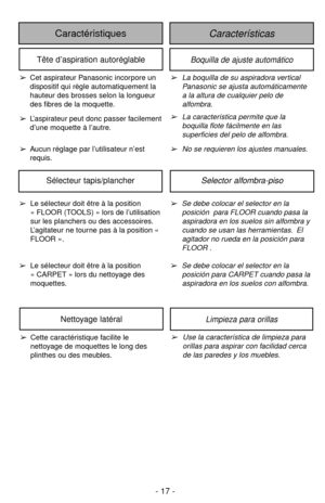 Page 17- 17 -
CaracterísticasCaractéristiques
Boquilla de ajuste automáticoTête d’aspiration autoréglable
➢La boquilla de su aspiradora vertical
Panasonic se ajusta automáticamente
a la altura de cualquier pelo de
alfombra.
➢La característica permite que la
boquilla flote fácilmente en las
superficies del pelo de alfombra.
➢No se requieren los ajustes manuales.➢Cet aspirateur Panasonic incorpore un
dispositif qui règle automatiquement la
hauteur des brosses selon la longueur
des fibres de la moquette....