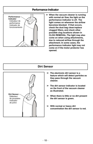 Page 18- 18 -
Performance
Indicator
Indicador de
funcionamiento Indicateur de
performance
Performance Indicator 
➢ ➢
When the vacuum cleaner is running 
with normal air flow, the light on the 
performance indicator is off. The 
light comes on whenever the airflow 
becomes blocked. If that occurs,
check the dust bag clean/replace 
clogged filters, and check other 
possible clog locations shown in 
CLOG REMOVAL. The light may also 
come on when using attachments,
due to reduced airflow through the 
attachment. In...