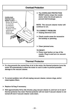 Page 20OVERLOAD
PROTECTION
RESET button
Protector contra
sobrecargas
(Botónde
restauración) Bouton de remise
en circuit de
la protection
de surcharge
Overload Protection
➢ ➢
The OVERLOAD PROTECTION
RESET button stops the nozzle
motor when the brush jams to
prevent belt breakage.
NOTE: The vacuum cleaner motor will
continue to run.
TO CORRECT PROBLEM:
➢ ➢
Unplug electrical cord.
➢ ➢
Check nozzle areas for excessive
lint buildup or jamming.
➢ ➢
Clean jammed area.
TO RESET:
➢ ➢
Press reset button on top of the...