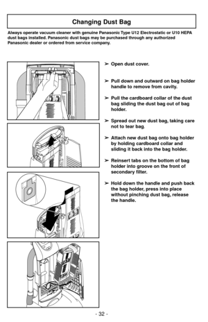 Page 32- 32 -
Changing Dust Bag
Always operate vacuum cleaner with genuine Panasonic Type U12 Electrostatic or U10 HEPA
dust bags installed. Panasonic dust bags may be purchased through any authorized
Panasonic dealer or ordered from service company.
➢ ➢
Open dust cover.
➢ ➢
Pull down and outward on bag holder
handle to remove from cavity.
➢ ➢
Pull the cardboard collar of the dust
bag sliding the dust bag out of bag
holder.
➢ ➢
Spread out new dust bag, taking care
not to tear bag.
➢ ➢
Attach new dust bag onto...