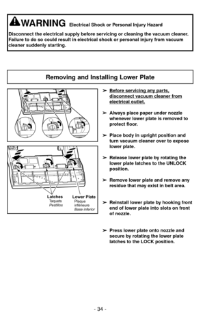 Page 34- 34 -
Removing and Installing Lower Plate
WARNINGElectrical Shock or Personal Injury Hazard
Disconnect the electrical supply before servicing or cleaning the vacuum cleaner.
Failure to do so could result in electrical shock or personal injury from vacuum
cleaner suddenly starting.
➢ ➢
Before servicing any parts,
disconnect vacuum cleaner from
electrical outlet.
➢ ➢
Always place paper under nozzle
whenever lower plate is removed to
protect floor.
➢ ➢
Place body in upright position and
turn vacuum cleaner...