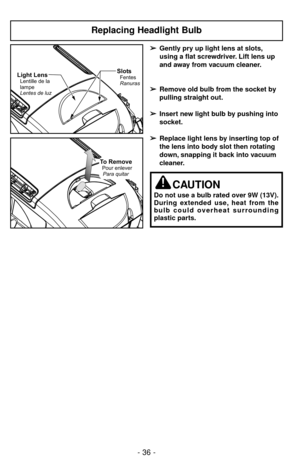 Page 36- 36 -
Replacing Headlight Bulb
SlotsFentes
RanurasLight LensLentille de la
lampe
Lentes de luz
To RemovePour enlever
Para quitar
➢ ➢
Gently pry up light lens at slots,
using a flat screwdriver. Lift lens up 
and away from vacuum cleaner.
➢ ➢
Remove old bulb from the socket by
pulling straight out.
➢ ➢
Insert new light bulb by pushing into
socket.
➢ ➢
Replace light lens by inserting top of
the lens into body slot then rotating
down, snapping it back into vacuum
cleaner.
CAUTION
Do not use a bulb rated...