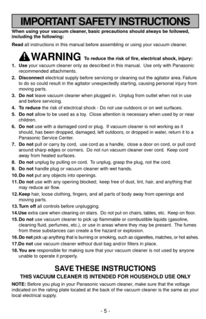 Page 5When using your vacuum cleaner, basic precautions should always be followed,
including the following:
Read all instructions in this manual before assembling or using your vacuum cleaner.
WARNING To reduce the risk of fire, electrical shock, injury:
1. Useyour vacuum cleaner only as described in this manual. Use only with Panasonic
recommended attachments.
2. Disconnectelectrical supply before servicing or cleaning out the agitator area. Failure
to do so could result in the agitator unexpectedly starting,...