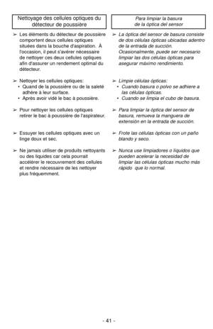 Page 41- 41 -
➢Les éléments du détecteur de poussière
comportent deux cellules optiques
situées dans la bouche daspiration. À
loccasion, il peut savérer nécessaire
de nettoyer ces deux cellules optiques
afin dassurer un rendement optimal du
détecteur.
➢Nettoyer les cellules optiques:
 Quand de la poussière ou de la saleté
adhère à leur surface.
 Après avoir vidé le bac à poussière.
➢Pour nettoyer les cellules optiques
retirer le bac à poussière de laspirateur.
➢Essuyer les cellules optiques avec un
linge doux...