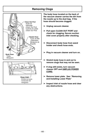 Page 44- 44 -
Hose InletEntrée du tuyau
Conecciónde
manguera
Removing Clogs
Body Hose
Tuyau
MangueraClean Out Port
Sortie de
nettoyage
(Clean Out Port)
Cubierta de salida
(Clean Our Port)
Nozzle Hose
Tuyau de tête
daspiration
Manguera de
Boquilla
The body hose located on the back of
the vacuum cleaner carries the dirt from
the nozzle up to the dust bag. If the
hose should become clogged:
➢ ➢
Unplug vacuum cleaner.
➢ ➢
Pull open CLEAN OUT PORT and
check for clogging. Secure suction
inlet cover properly after...