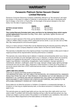 Page 49- 49 -
WARRANTY
Panasonic Platinum Series Vacuum Cleaner
Limited Warranty
Panasonic Consumer Electronics Company (collectively referred to as the warrantor) will repair
this product, in the event of a defect in materials or workmanship, with new or refurbished parts
free of charge, in the U.S.A. or Puerto Rico, for the length of the period indicated on the chart
below, from the date of original purchase.
P
ARTSLABORAll Parts (except motors)Two (2) Years Two (2) Years
MotorsFive (5) Years Two (2) Years...