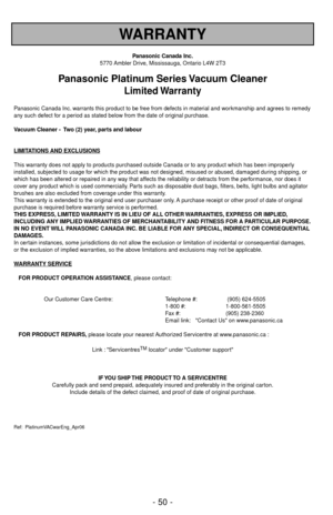 Page 50- 50 -
WARRANTY
Panasonic Canada Inc.
5770 Ambler Drive, Mississauga, Ontario L4W 2T3
Panasonic Platinum Series Vacuum Cleaner
Limited Warranty
Panasonic Canada Inc. warrants this product to be free from defects in material and workmanship and agrees to remedy
any such defect for a period as stated below from the date of original purchase.
Vacuum Cleaner -  Two (2) year, parts and labour
LIMIT
ATIONS AND EXCLUSIONS
This warranty does not apply to products purchased outside Canada or to any product which...
