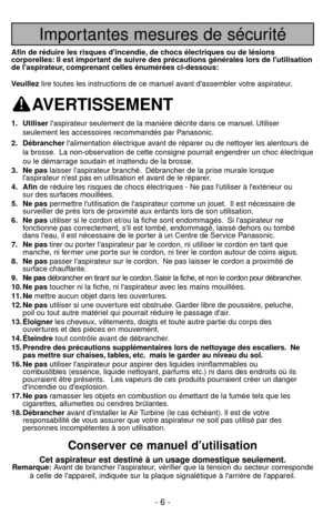 Page 6Importantes mesures de sécurité
Afin de réduire les risques dincendie, de chocs électriques ou de lésions
corporelles: Il est important de suivre des précautions générales lors de lutilisation
de laspirateur, comprenant celles énumérées ci-dessous:
Veuillezlire toutes les instructions de ce manuel avant dassembler votre aspirateur.
AVERTISSEMENT
1. Utiliserlaspirateur seulement de la manière décrite dans ce manuel. Utiliser
seulement les accessoires recommandés par Panasonic.
2. Débrancherlalimentation...