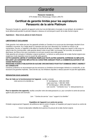 Page 51- 51 -
Garantie
Panasonic Canada Inc.
5770 Ambler Drive, Mississauga, Ontario L4W 2T3
Certificat de garantie limitée pour les aspirateurs
Panasonic de la série Platinum
Panasonic Canada Inc. garantit cet appareil contre tout vice de fabrication et accepte, le cas échéant, de remédier à
toute défectuosité pendant la période indiquée ci-dessous et commençant à partir de la date dachat original.
Aspirateurs -  Deux (2) an, pièces et main-doeuvre
LIMIT
ATIONS ET EXCLUSIONS
Cette garantie nest valide que pour...