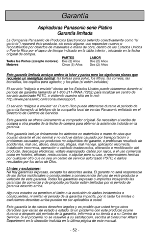 Page 52- 52 -
Garantía
A As
sp
pi
ir
ra
ad
do
or
ra
as
s 
 P
Pa
an
na
as
so
on
ni
ic
c 
 s
se
er
ri
ie
e 
 P
Pl
la
at
ti
in
no
o
G Ga
ar
ra
an
nt
tí
ía
a 
 l
li
im
mi
it
ta
ad
da
a
La Companía Panasonic de Productos Electronicos (referido colectivamente como el
garánte) reparará éste producto, sin costo alguno, con repuestos nuevos o
reconstruidos por defectos de materiales o mano de obra, dentro de los Estados Unidos
o Puerto Rico por el lapso de tiempo indicado en la tabla inferior , iniciando en la fecha...