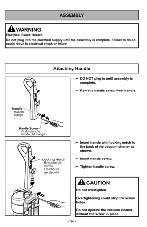 Page 14- 14 -
ASSEMBLY
WARNING
Electrical Shock Hazard
Do not plug into the electrical supply until the assembly is complete. Failure to do so
could result in electrical shock or injury.
➢DO NOT plug in until assembly is
complete.
➢Remove handle screw from handle.
➢Insert handle with locking notch to
the back of the vacuum cleaner as
shown.
➢Insert handle screw.
➢Tighten handle screw.
Attaching Handle
Handle
Manche
Mango
Handle Screw
Vis du manche
Tornillo del mango
Locking Notch
Encoche de
verrou
Hendidura
de...