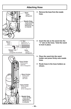 Page 16Attaching Hose
➢Insert the tab on the wand into the
“J” slot on the hose. Twist the wand
to lock in place.
➢Place the wand into the wand
holder and press firmly onto nozzle
hose.
➢Route hose in the hose holders as
shown. ➢Remove the hose from the nozzle
hose.
Nozzle Hose
Tuyau de tête
d’aspiration
Manguera de
la boquilla Wand Holder
Porte-tube
Soporte
del tubo
Hose Holder
Porte-tuyau
Soporte
de la manguera Hose Holder
Porte-tuyau
Soporte
de la manguera
Hose
Tuyau
Manguera
Nozzle Hose
Tuyau de tête...