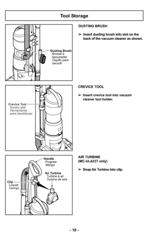 Page 18Tool Storage
Dusting Brush
Cepillo para
sacudir Brosse à
épousseter
DUSTING BRUSH
➢Insert dusting brush into slot on the
back of the vacuum cleaner as shown.
CREVICE TOOL
➢Insert
crevice tool into vacuum 
cleaner tool holder.
Crevice Tool
Suceur plat
Herramienta
para hendiduras
Clip
Loquet
Cerrojo
Handle
Poignée
Mango
Air Turbine
Turbine à air
Turbina de aire
AIR TURBINE 
(MC-UL423T only)
➢Snap Air Turbine into clip.
- 18 - 