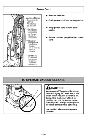 Page 20- 20 - - 20 -
TO OPERATE VACUUM CLEANER
CAUTION
Moving parts! To reduce the risk of
personal injury, DO NOT touch the
brush when vacuum cleaner is on.
Contacting the brush while it is
rotating can cut,  bruise or cause
other injuries. Always unplug from
electrical outlet before servicing.
Use caution when operating near
children.
Cord Hook
Crochet de
rangement
du cordon
Sujetador
del cordón
Cord Hook
Crochet de
rangement
du cordon
Sujetador
del cordón
Retainer
(Plug Head)
Agrafe de
fixation
de la fiche...