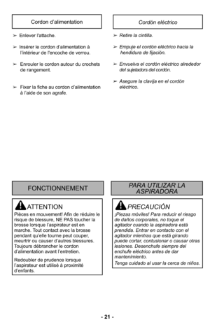 Page 21- 21 -
PRECAUCIÓN
¡Piezas móviles! Para reducir el riesgo
de daños corporales, no toque el
agitador cuando la aspiradora está
prendida. Entrar en contacto con el
agitador mientras que está girando
puede cortar, contusionar o causar otras
lesiones. Desenchufe siempre del
enchufe eléctrico antes de dar
mantenimiento.
Tenga cuidado al usar la cerca de niños.
ATTENTION
Pièces en mouvement! Afin de réduire le
risque de blessure, NE PAS toucher la
brosse lorsque l’aspirateur est en
marche. Tout contact avec la...